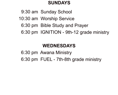 SUNDAYS                  9:30 am  Sunday School               10:30 am  Worship Service                 6:30 pm  Bible Study and Prayer                 6:30 pm  IGNITION - 9th-12 grade ministry  WEDNESDAYS                 6:30 pm  Awana Ministry                 6:30 pm  FUEL - 7th-8th grade ministry